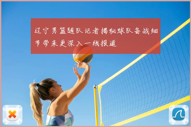 辽宁男篮随队记者揭秘球队备战细节带来更深入一线报道