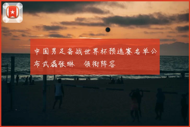 中国男足备战世界杯预选赛名单公布武磊张琳芃领衔阵容