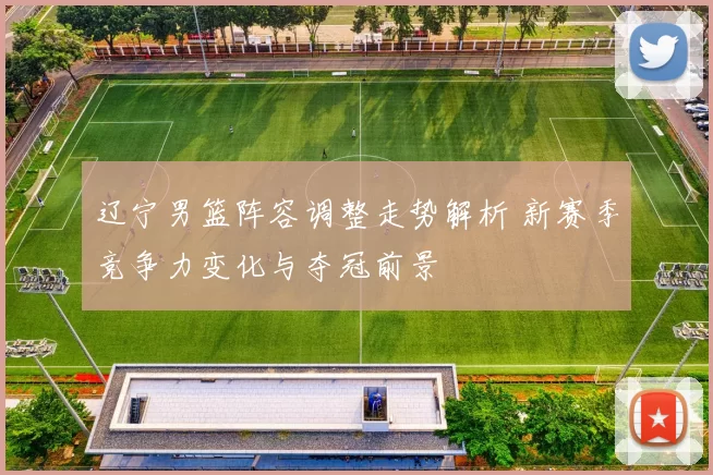 辽宁男篮阵容调整走势解析 新赛季竞争力变化与夺冠前景