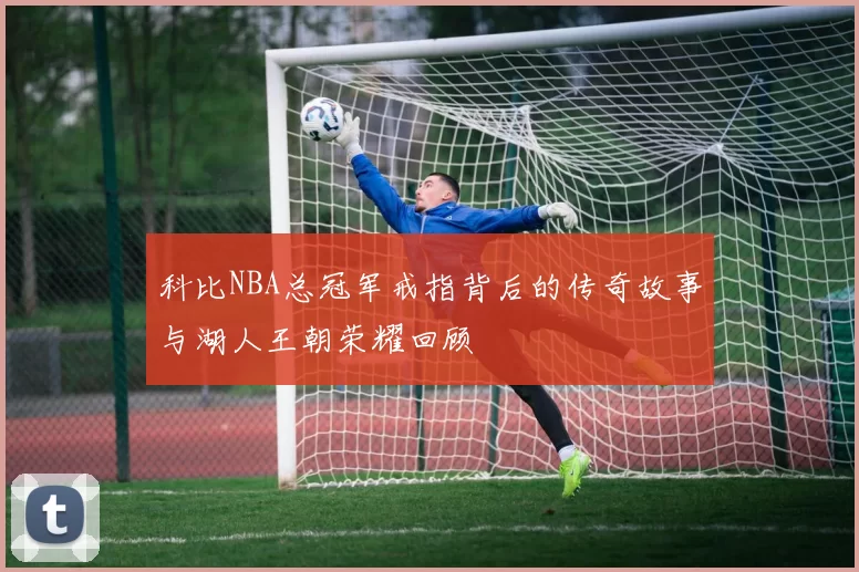 科比NBA总冠军戒指背后的传奇故事与湖人王朝荣耀回顾