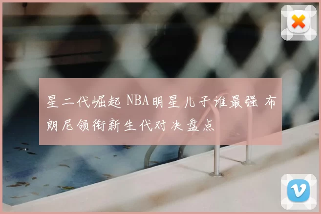 星二代崛起 NBA明星儿子谁最强 布朗尼领衔新生代对决盘点