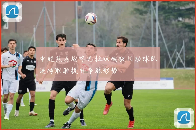 中超焦点战咚巴拉双响破门助球队逆转取胜提升争冠形势