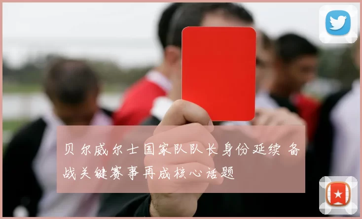 贝尔威尔士国家队队长身份延续 备战关键赛事再成核心话题