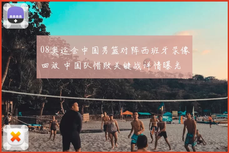 08奥运会中国男篮对阵西班牙录像回放 中国队惜败关键战详情曝光