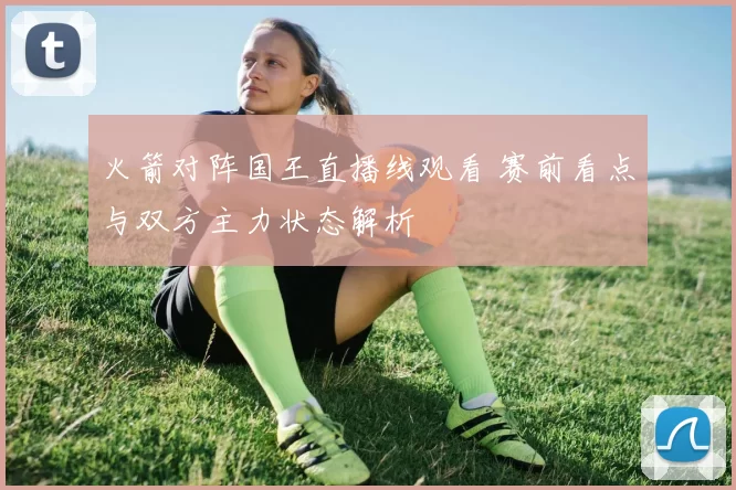 火箭对阵国王直播线观看 赛前看点与双方主力状态解析