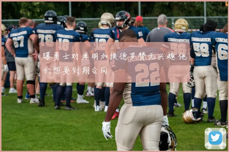 曝勇士对库明加换德罗赞无兴趣 他们想要到期合同