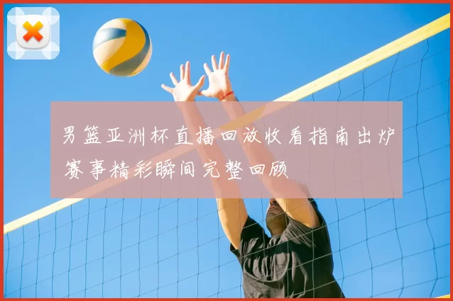 男篮亚洲杯直播回放收看指南出炉 赛事精彩瞬间完整回顾