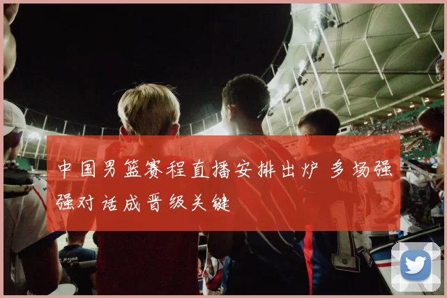 中国男篮赛程直播安排出炉 多场强强对话成晋级关键