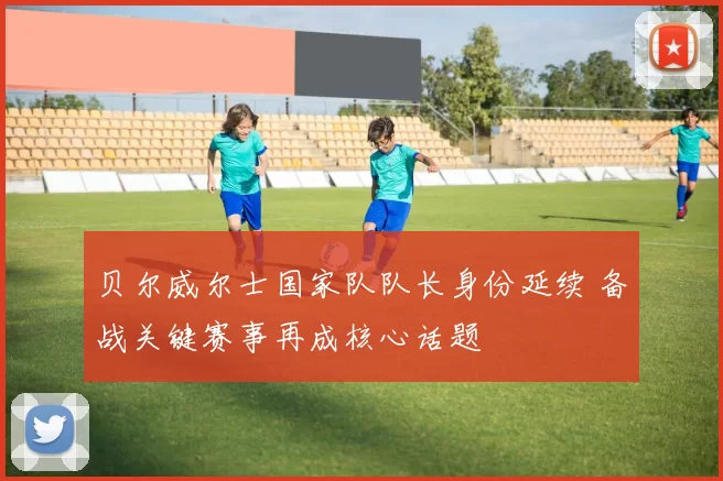 贝尔威尔士国家队队长身份延续 备战关键赛事再成核心话题