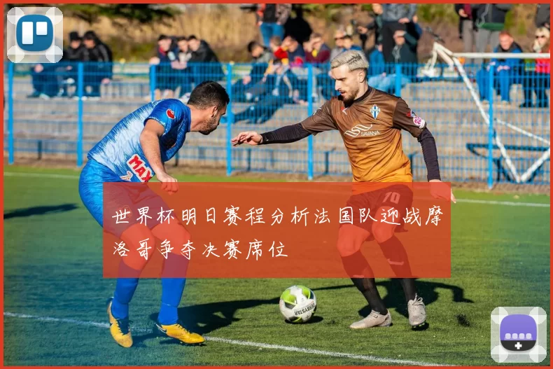 世界杯明日赛程分析法国队迎战摩洛哥争夺决赛席位