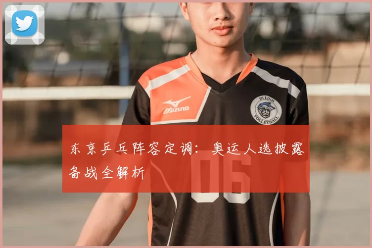 东京乒乓阵容定调：奥运人选披露备战全解析