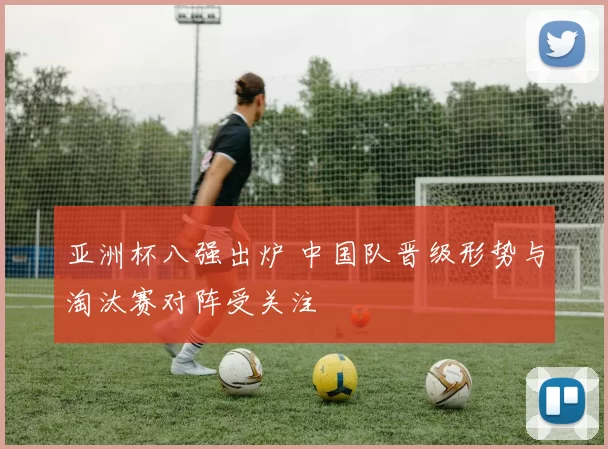 亚洲杯八强出炉 中国队晋级形势与淘汰赛对阵受关注