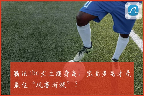 腾讯nba女主播身高,究竟多高才是最佳“观赛海拔”?