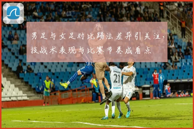 男足与女足对比踢法差异引关注，技战术表现与比赛节奏成看点