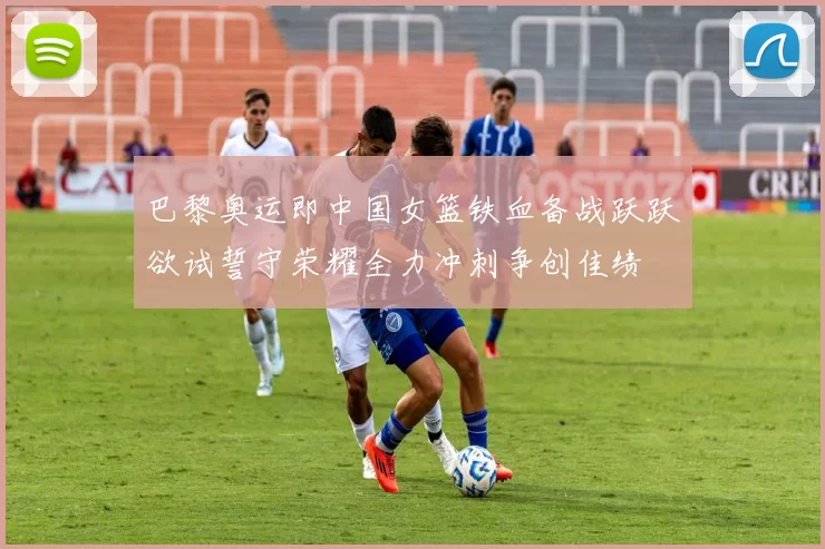 巴黎奥运即中国女篮铁血备战跃跃欲试誓守荣耀全力冲刺争创佳绩