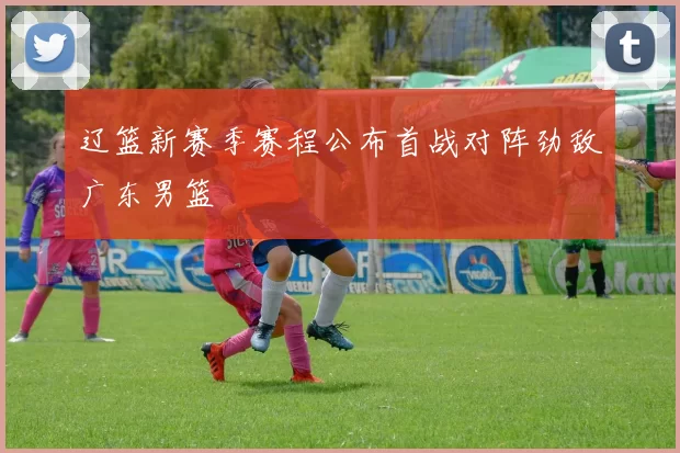 辽篮新赛季赛程公布首战对阵劲敌广东男篮