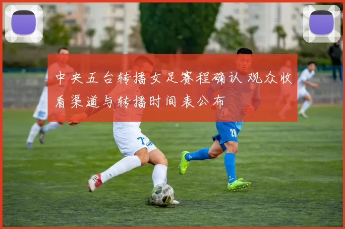 中央五台转播女足赛程确认 观众收看渠道与转播时间表公布