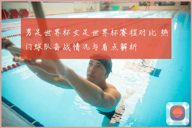男足世界杯女足世界杯赛程对比 热门球队备战情况与看点解析