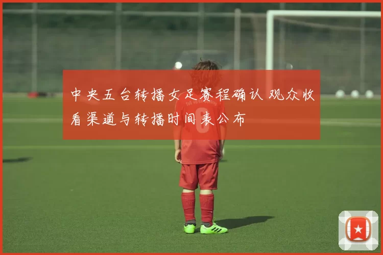 中央五台转播女足赛程确认 观众收看渠道与转播时间表公布