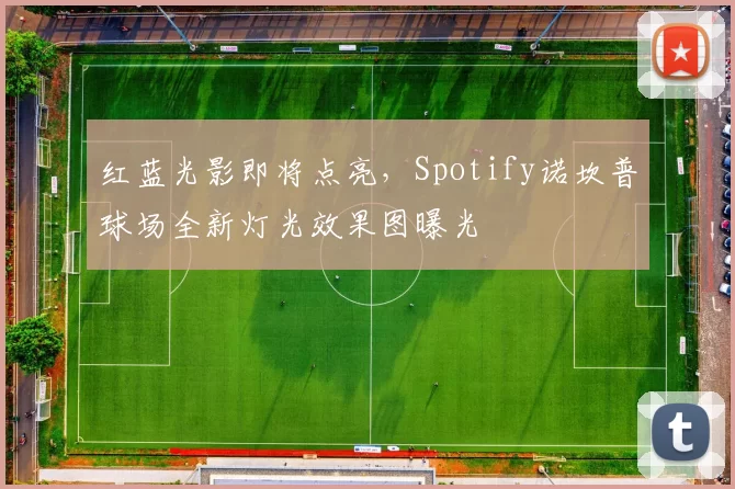 红蓝光影即将点亮，Spotify诺坎普球场全新灯光效果图曝光