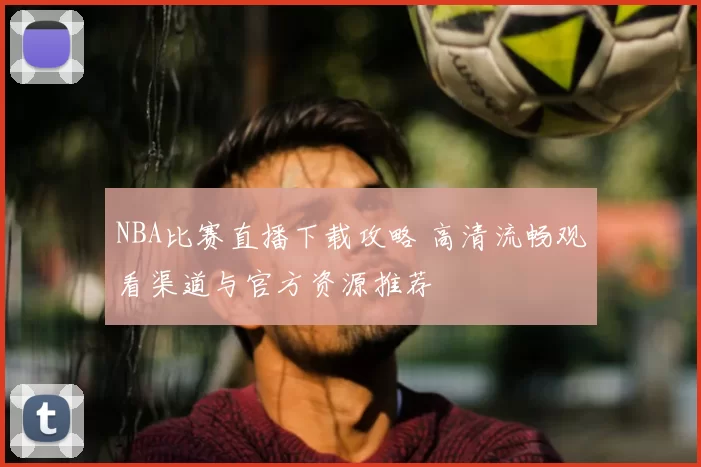 NBA比赛直播下载攻略 高清流畅观看渠道与官方资源推荐