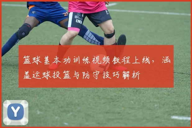 篮球基本功训练视频教程上线，涵盖运球投篮与防守技巧解析