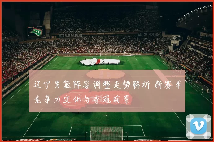 辽宁男篮阵容调整走势解析 新赛季竞争力变化与夺冠前景