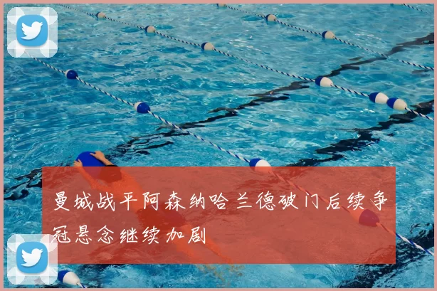 曼城战平阿森纳哈兰德破门后续争冠悬念继续加剧