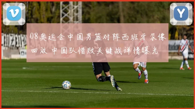 08奥运会中国男篮对阵西班牙录像回放 中国队惜败关键战详情曝光