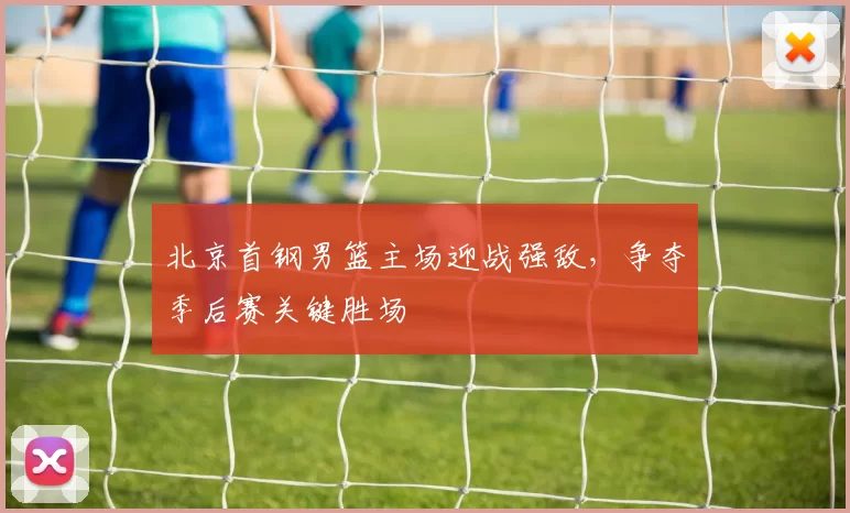 北京首钢男篮主场迎战强敌，争夺季后赛关键胜场