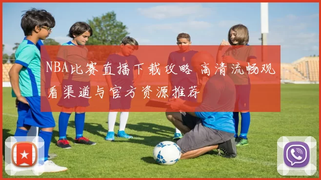 NBA比赛直播下载攻略 高清流畅观看渠道与官方资源推荐