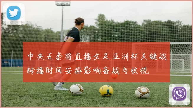 中央五套将直播女足亚洲杯关键战转播时间安排影响备战与收视