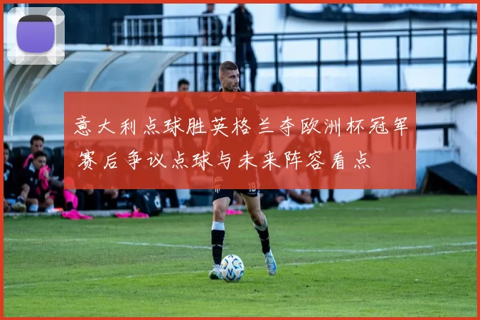 意大利点球胜英格兰夺欧洲杯冠军 赛后争议点球与未来阵容看点