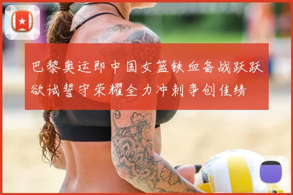 巴黎奥运即中国女篮铁血备战跃跃欲试誓守荣耀全力冲刺争创佳绩