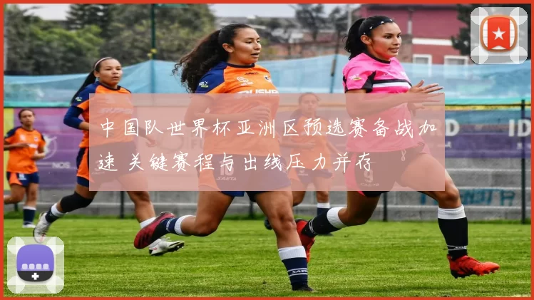 中国队世界杯亚洲区预选赛备战加速 关键赛程与出线压力并存