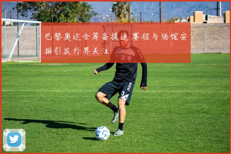 巴黎奥运会筹备提速 赛程与场馆安排引发外界关注