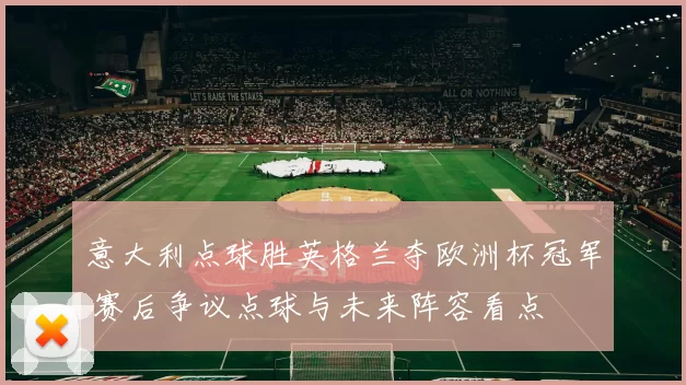 意大利点球胜英格兰夺欧洲杯冠军 赛后争议点球与未来阵容看点