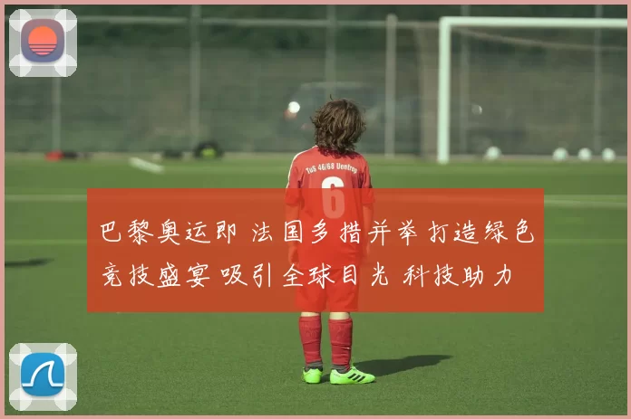 巴黎奥运即 法国多措并举打造绿色竞技盛宴 吸引全球目光 科技助力