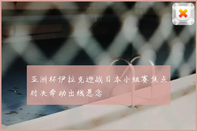 亚洲杯伊拉克迎战日本小组赛焦点对决牵动出线悬念
