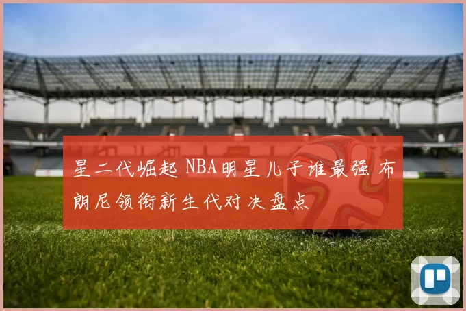 星二代崛起 NBA明星儿子谁最强 布朗尼领衔新生代对决盘点