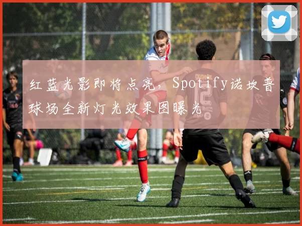 红蓝光影即将点亮，Spotify诺坎普球场全新灯光效果图曝光