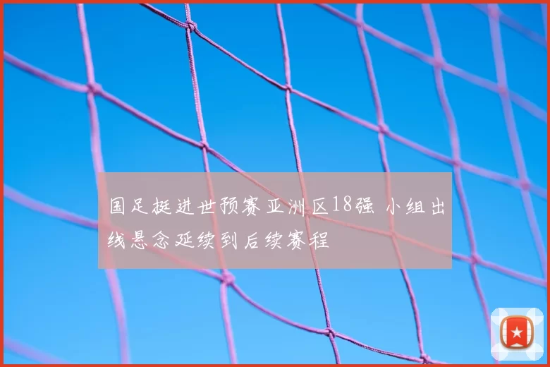 国足挺进世预赛亚洲区18强 小组出线悬念延续到后续赛程