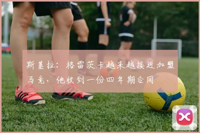 斯基拉：格雷茨卡越来越接近加盟马竞，他收到一份四年期合同