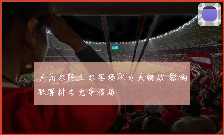 卢瓦尔阿丘尔客场取分关键战 影响联赛排名竞争格局
