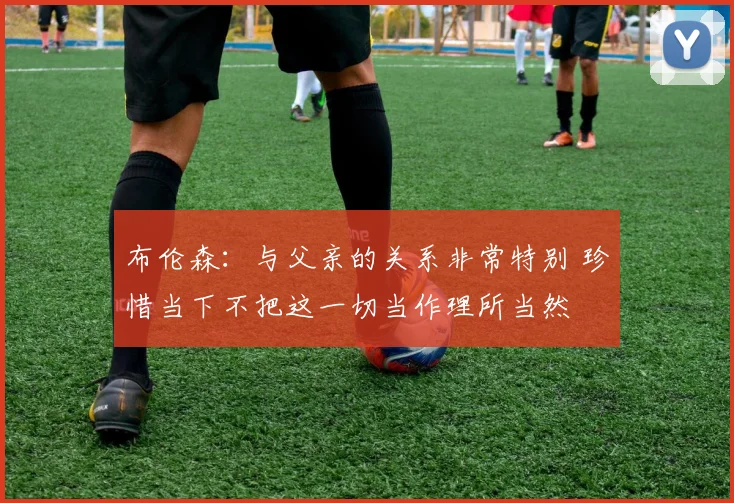 布伦森：与父亲的关系非常特别 珍惜当下不把这一切当作理所当然
