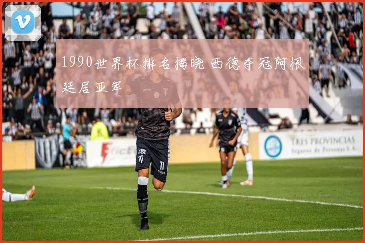 1990世界杯排名揭晓 西德夺冠阿根廷居亚军