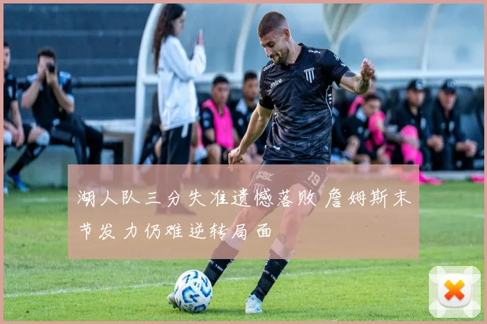 湖人队三分失准遗憾落败 詹姆斯末节发力仍难逆转局面