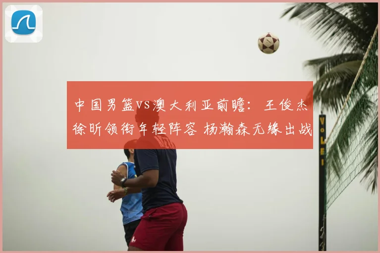 中国男篮vs澳大利亚前瞻：王俊杰徐昕领衔年轻阵容 杨瀚森无缘出战