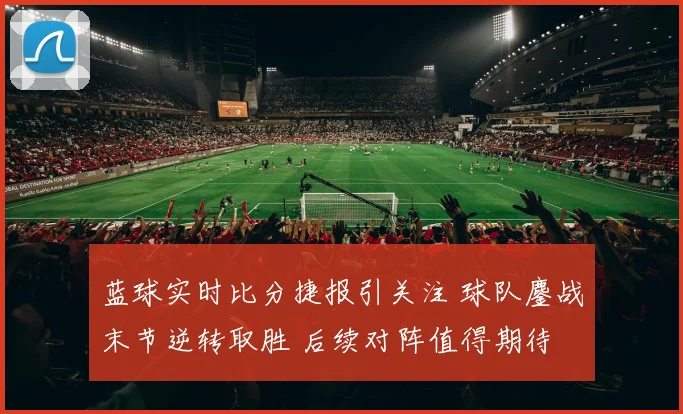蓝球实时比分捷报引关注 球队鏖战末节逆转取胜 后续对阵值得期待