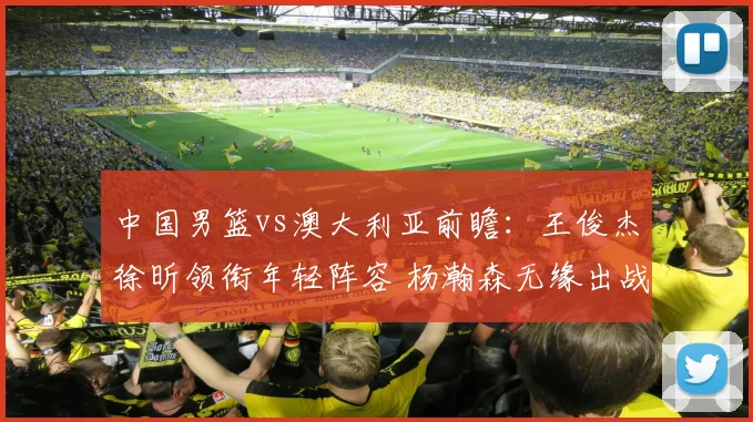 中国男篮vs澳大利亚前瞻：王俊杰徐昕领衔年轻阵容 杨瀚森无缘出战